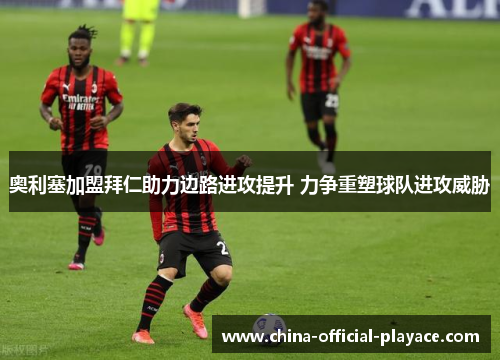 奥利塞加盟拜仁助力边路进攻提升 力争重塑球队进攻威胁 奥利塞加盟拜仁助力边路进攻提升 力争重塑球队进攻威胁