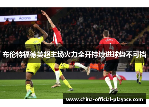 布伦特福德英超主场火力全开持续进球势不可挡 布伦特福德英超主场火力全开持续进球势不可挡