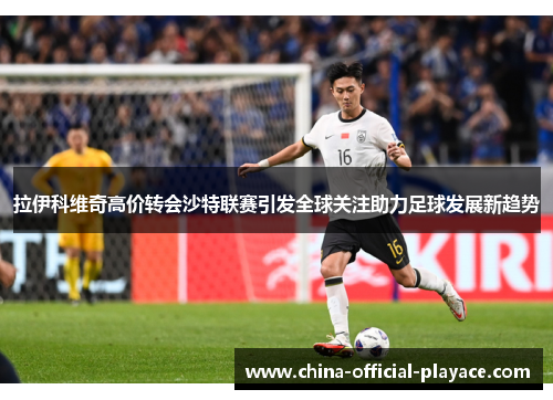 拉伊科维奇高价转会沙特联赛引发全球关注助力足球发展新趋势 拉伊科维奇高价转会沙特联赛引发全球关注助力足球发展新趋势