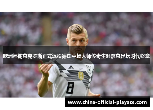 欧洲杯谢幕克罗斯正式退役德国中场大师传奇生涯落幕足坛时代终章