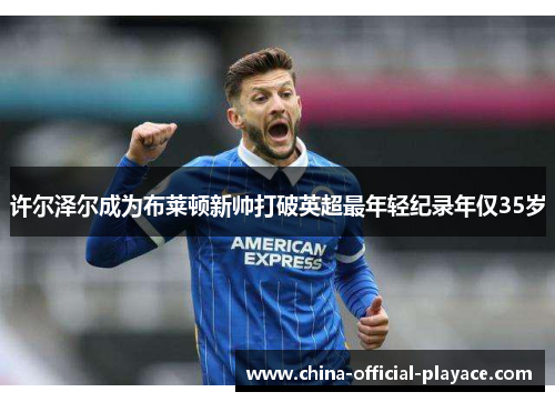 许尔泽尔成为布莱顿新帅打破英超最年轻纪录年仅35岁