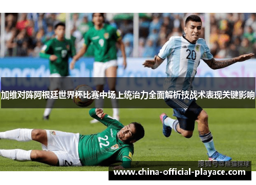 加维对阵阿根廷世界杯比赛中场上统治力全面解析技战术表现关键影响