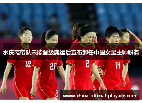 水庆霞带队未能晋级奥运后宣布卸任中国女足主帅职务