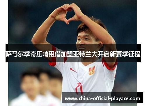 萨马尔季奇压哨租借加盟亚特兰大开启新赛季征程