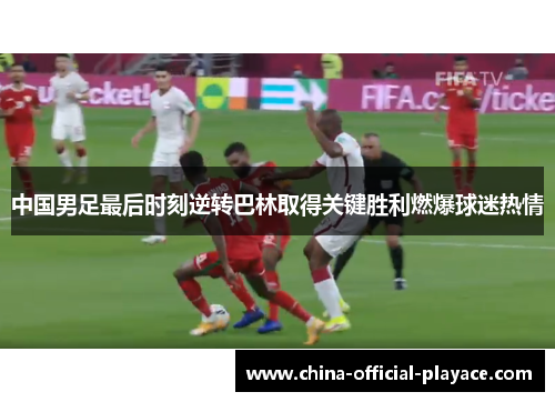 中国男足最后时刻逆转巴林取得关键胜利燃爆球迷热情