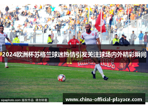 2024欧洲杯苏格兰球迷热情引发关注球场内外精彩瞬间