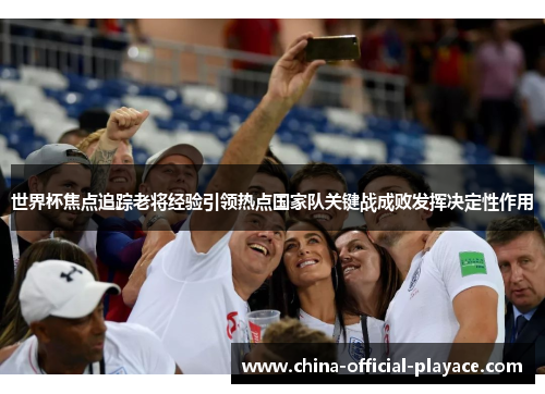 世界杯焦点追踪老将经验引领热点国家队关键战成败发挥决定性作用