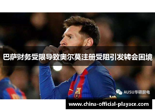 巴萨财务受限导致奥尔莫注册受阻引发转会困境